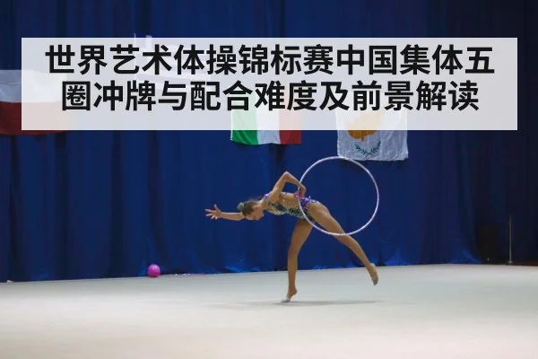 世界艺术体操锦标赛中国集体五圈冲牌与配合难度及前景解读
