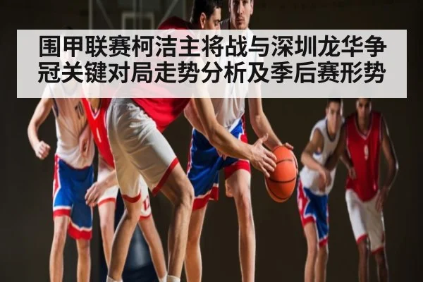 围甲联赛柯洁主将战与深圳龙华争冠关键对局走势分析及季后赛形势