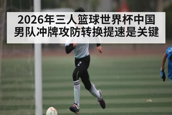 2026年三人篮球世界杯中国男队冲牌攻防转换提速是关键