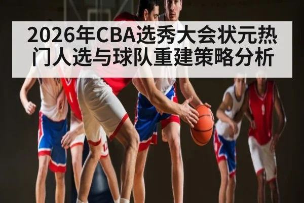 2026年CBA选秀大会状元热门人选与球队重建策略分析